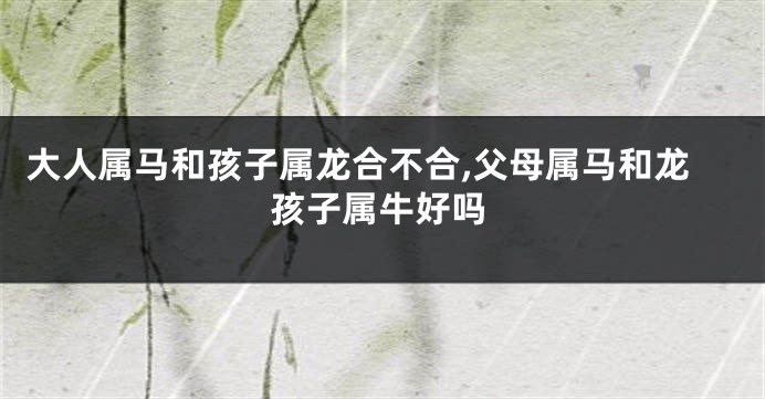 大人属马和孩子属龙合不合,父母属马和龙孩子属牛好吗