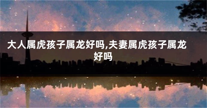 大人属虎孩子属龙好吗,夫妻属虎孩子属龙好吗