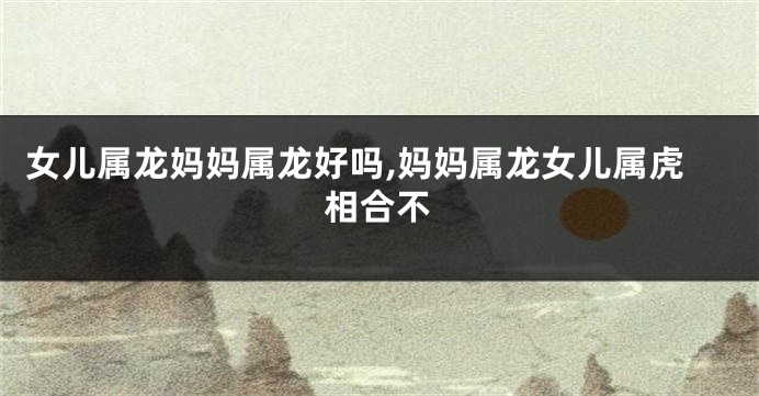 女儿属龙妈妈属龙好吗,妈妈属龙女儿属虎相合不