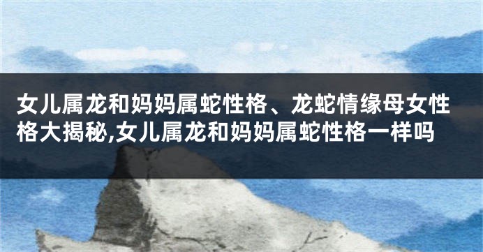 女儿属龙和妈妈属蛇性格、龙蛇情缘母女性格大揭秘,女儿属龙和妈妈属蛇性格一样吗