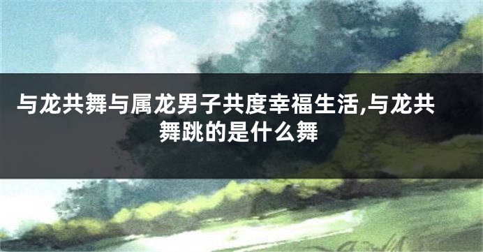 与龙共舞与属龙男子共度幸福生活,与龙共舞跳的是什么舞