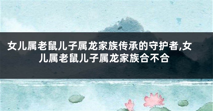 女儿属老鼠儿子属龙家族传承的守护者,女儿属老鼠儿子属龙家族合不合