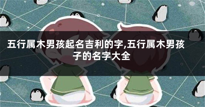 五行属木男孩起名吉利的字,五行属木男孩子的名字大全