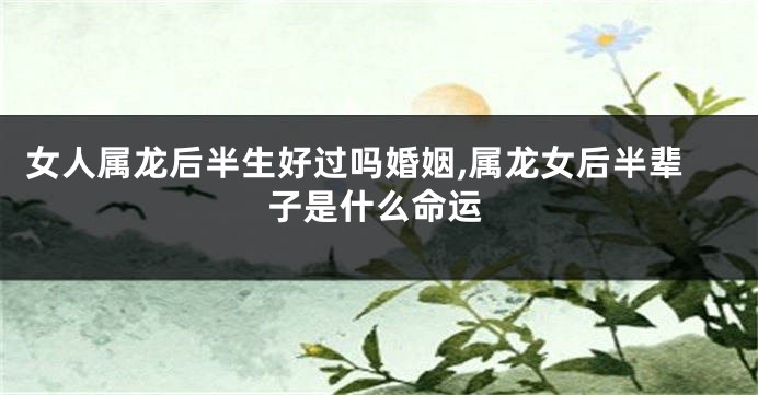 女人属龙后半生好过吗婚姻,属龙女后半辈子是什么命运
