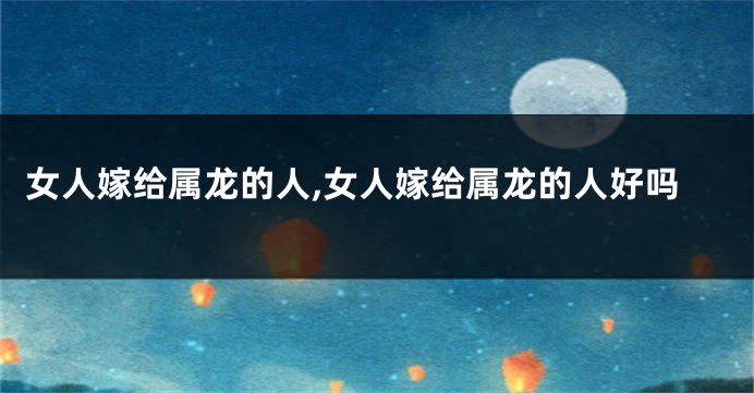 女人嫁给属龙的人,女人嫁给属龙的人好吗
