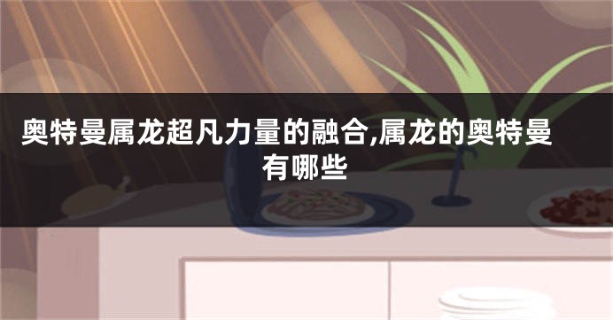 奥特曼属龙超凡力量的融合,属龙的奥特曼有哪些