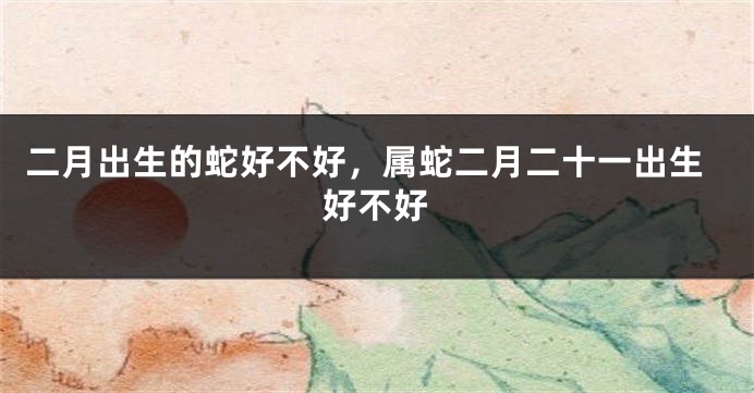 二月出生的蛇好不好，属蛇二月二十一出生好不好