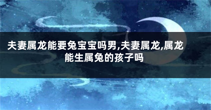 夫妻属龙能要兔宝宝吗男,夫妻属龙,属龙能生属兔的孩子吗