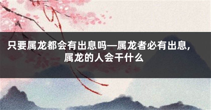 只要属龙都会有出息吗—属龙者必有出息,属龙的人会干什么