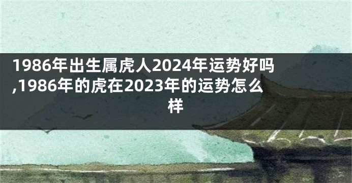 1986年出生属虎人2024年运势好吗,1986年的虎在2023年的运势怎么样