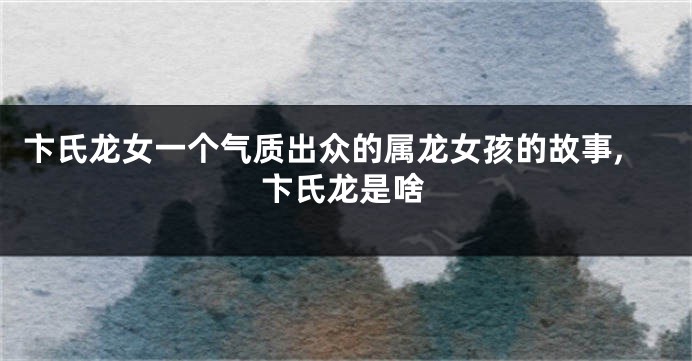 卞氏龙女一个气质出众的属龙女孩的故事,卞氏龙是啥