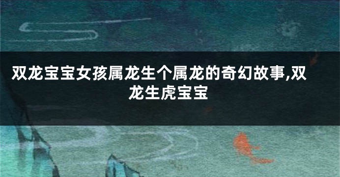 双龙宝宝女孩属龙生个属龙的奇幻故事,双龙生虎宝宝