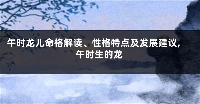 午时龙儿命格解读、性格特点及发展建议,午时生的龙