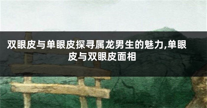 双眼皮与单眼皮探寻属龙男生的魅力,单眼皮与双眼皮面相