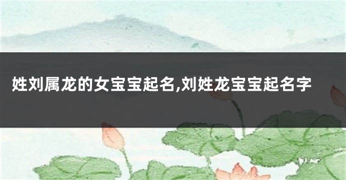 姓刘属龙的女宝宝起名,刘姓龙宝宝起名字