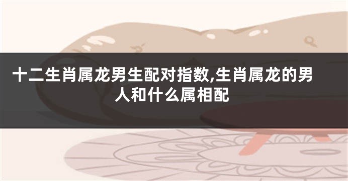 十二生肖属龙男生配对指数,生肖属龙的男人和什么属相配