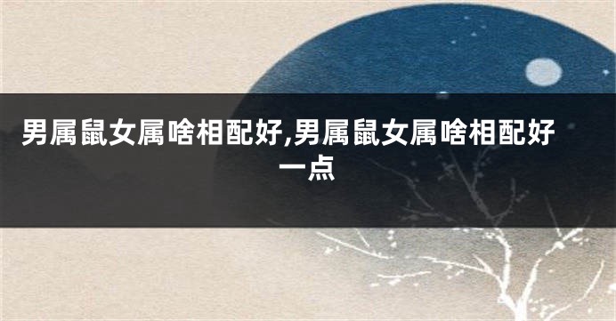 男属鼠女属啥相配好,男属鼠女属啥相配好一点