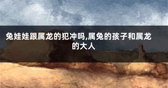 兔娃娃跟属龙的犯冲吗,属兔的孩子和属龙的大人