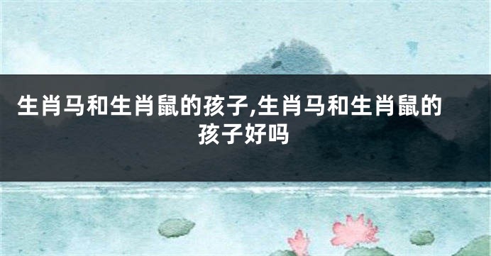 生肖马和生肖鼠的孩子,生肖马和生肖鼠的孩子好吗
