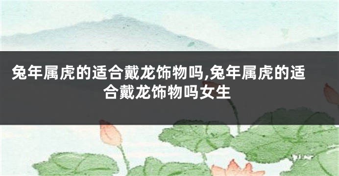 兔年属虎的适合戴龙饰物吗,兔年属虎的适合戴龙饰物吗女生