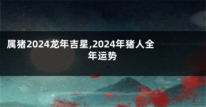 属猪2024龙年吉星,2024年猪人全年运势