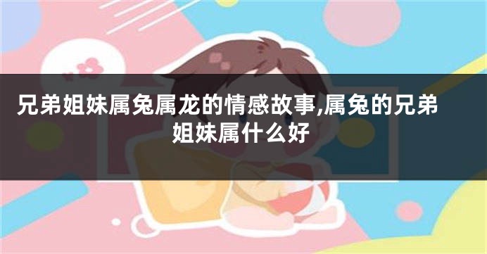兄弟姐妹属兔属龙的情感故事,属兔的兄弟姐妹属什么好
