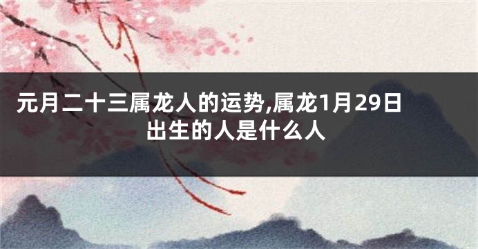 元月二十三属龙人的运势,属龙1月29日出生的人是什么人