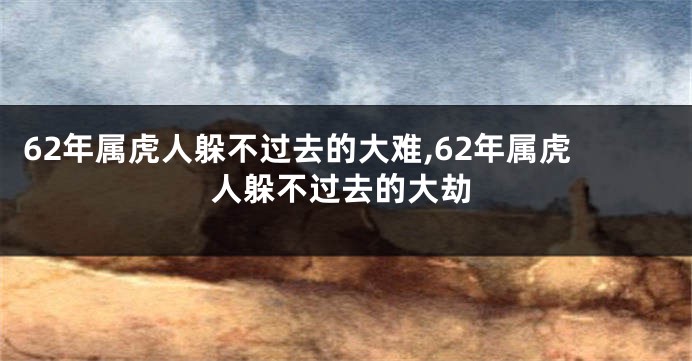62年属虎人躲不过去的大难,62年属虎人躲不过去的大劫