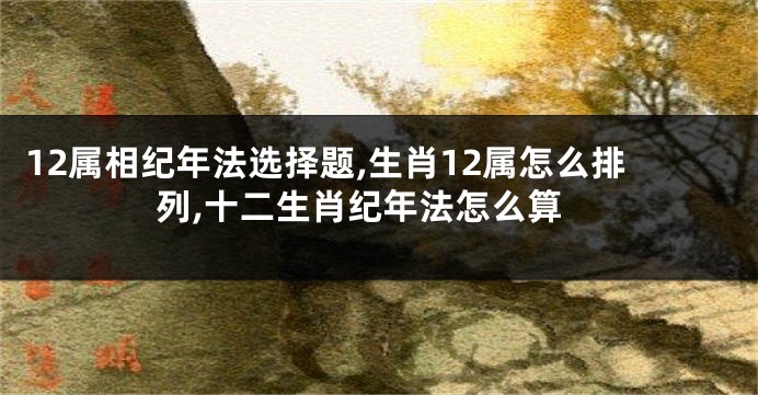 12属相纪年法选择题,生肖12属怎么排列,十二生肖纪年法怎么算
