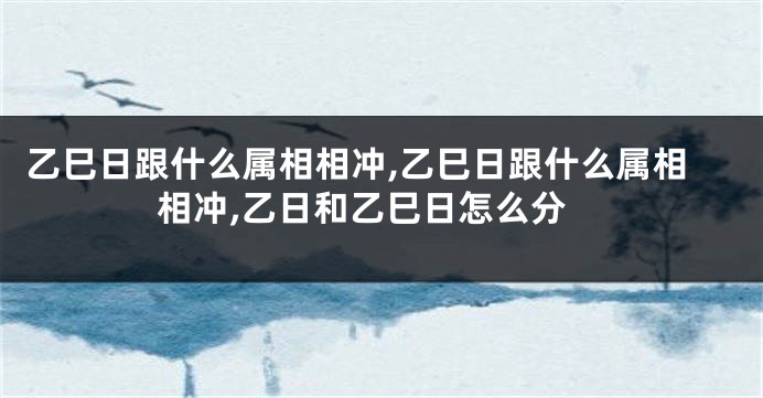 乙巳日跟什么属相相冲,乙巳日跟什么属相相冲,乙日和乙巳日怎么分