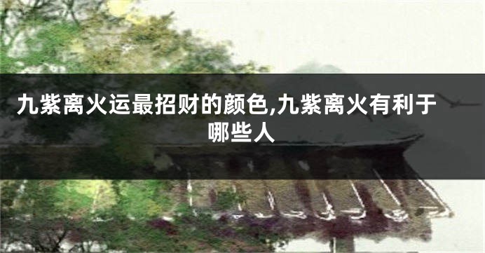 九紫离火运最招财的颜色,九紫离火有利于哪些人