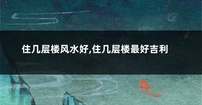 住几层楼风水好,住几层楼最好吉利