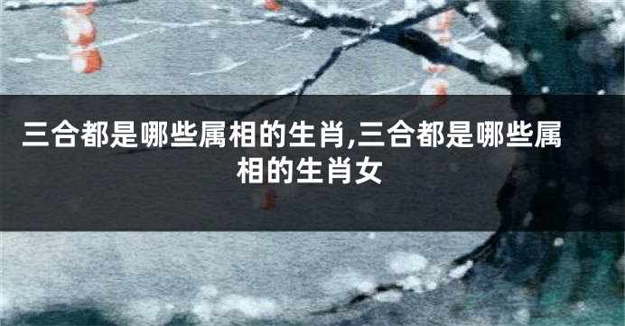 三合都是哪些属相的生肖,三合都是哪些属相的生肖女