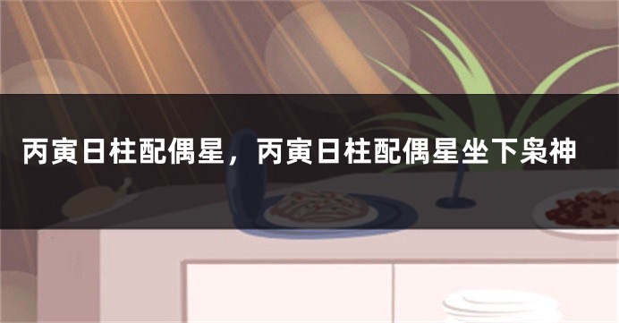 丙寅日柱配偶星，丙寅日柱配偶星坐下枭神