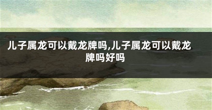 儿子属龙可以戴龙牌吗,儿子属龙可以戴龙牌吗好吗