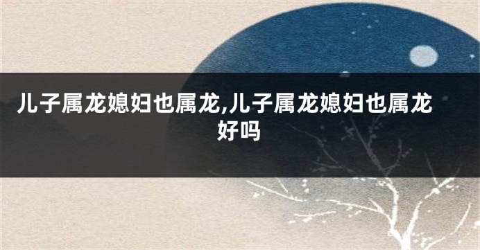 儿子属龙媳妇也属龙,儿子属龙媳妇也属龙好吗
