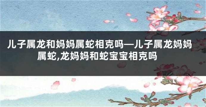 儿子属龙和妈妈属蛇相克吗—儿子属龙妈妈属蛇,龙妈妈和蛇宝宝相克吗