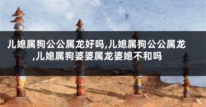 儿媳属狗公公属龙好吗,儿媳属狗公公属龙,儿媳属狗婆婆属龙婆媳不和吗
