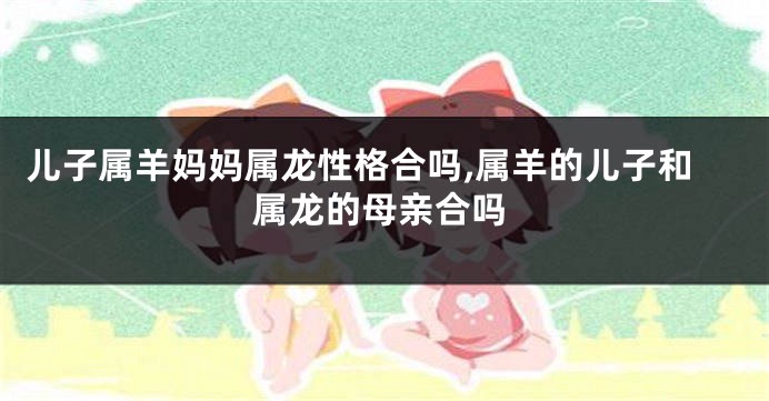 儿子属羊妈妈属龙性格合吗,属羊的儿子和属龙的母亲合吗