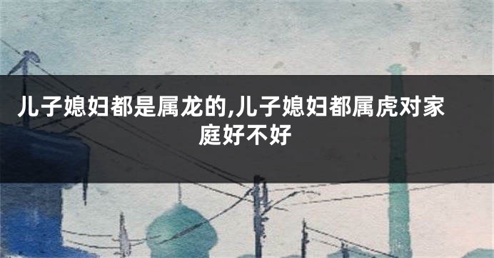 儿子媳妇都是属龙的,儿子媳妇都属虎对家庭好不好