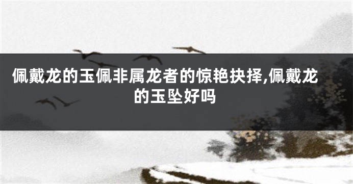 佩戴龙的玉佩非属龙者的惊艳抉择,佩戴龙的玉坠好吗