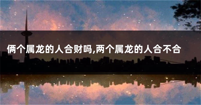 俩个属龙的人合财吗,两个属龙的人合不合