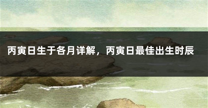 丙寅日生于各月详解,丙寅日最佳出生时辰