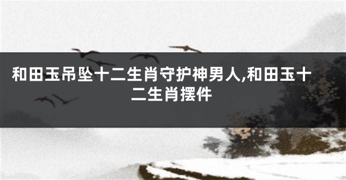 和田玉吊坠十二生肖守护神男人,和田玉十二生肖摆件