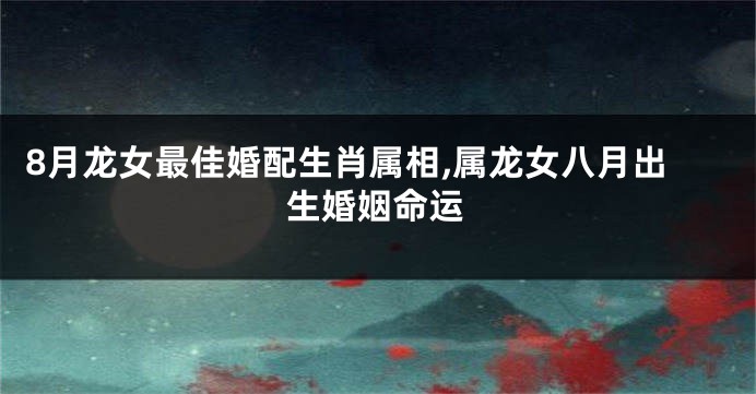 8月龙女最佳婚配生肖属相,属龙女八月出生婚姻命运