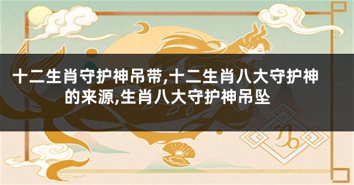 十二生肖守护神吊带,十二生肖八大守护神的来源,生肖八大守护神吊坠