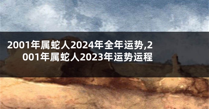 2001年属蛇人2024年全年运势,2001年属蛇人2023年运势运程