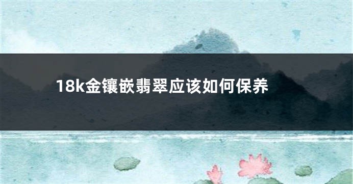 18k金镶嵌翡翠应该如何保养