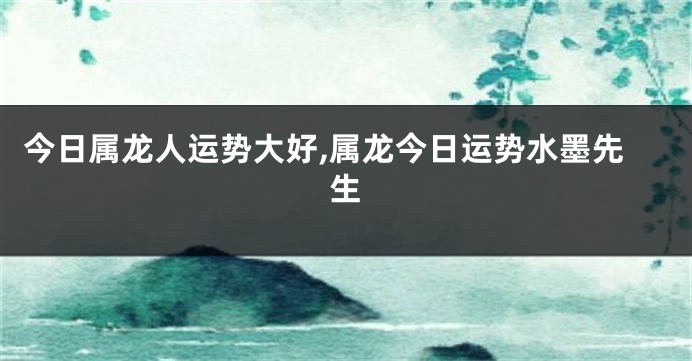 今日属龙人运势大好,属龙今日运势水墨先生