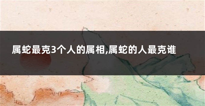 属蛇最克3个人的属相,属蛇的人最克谁